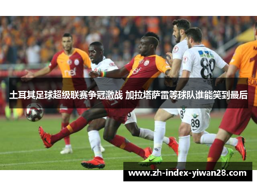 土耳其足球超级联赛争冠激战 加拉塔萨雷等球队谁能笑到最后