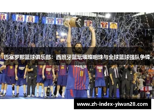 巴塞罗那篮球俱乐部：西班牙篮坛璀璨明珠与全球篮球强队争锋