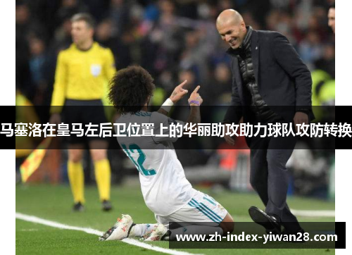 马塞洛在皇马左后卫位置上的华丽助攻助力球队攻防转换