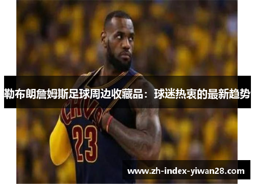 勒布朗詹姆斯足球周边收藏品：球迷热衷的最新趋势