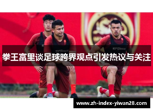 拳王富里谈足球跨界观点引发热议与关注