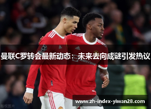 曼联C罗转会最新动态：未来去向成谜引发热议