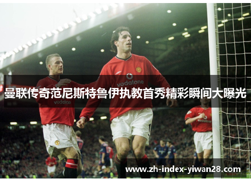 曼联传奇范尼斯特鲁伊执教首秀精彩瞬间大曝光