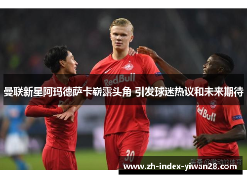 曼联新星阿玛德萨卡崭露头角 引发球迷热议和未来期待